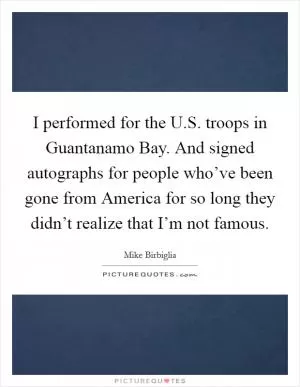 I performed for the U.S. troops in Guantanamo Bay. And signed autographs for people who’ve been gone from America for so long they didn’t realize that I’m not famous Picture Quote #1