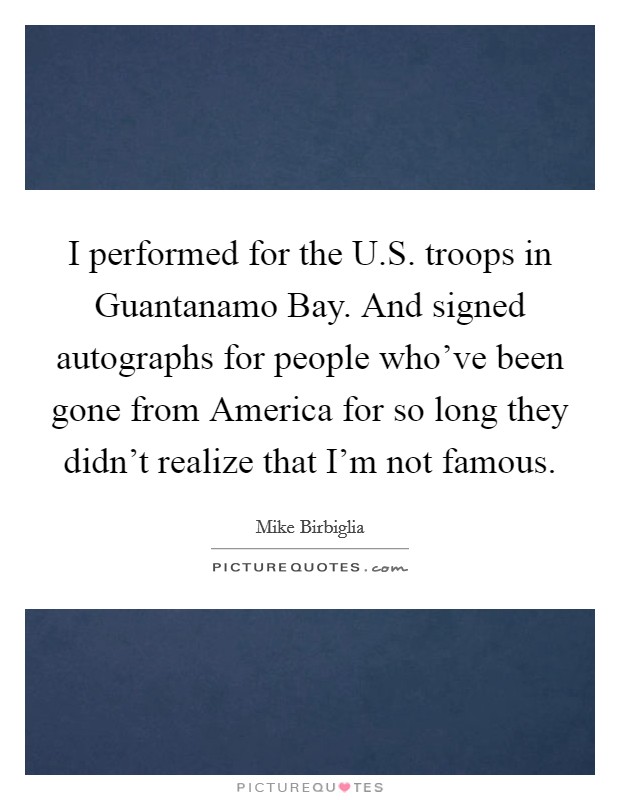 I performed for the U.S. troops in Guantanamo Bay. And signed autographs for people who've been gone from America for so long they didn't realize that I'm not famous. Picture Quote #1