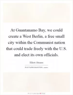 At Guantanamo Bay, we could create a West Berlin, a free small city within the Communist nation that could trade freely with the U.S. and elect its own officials Picture Quote #1