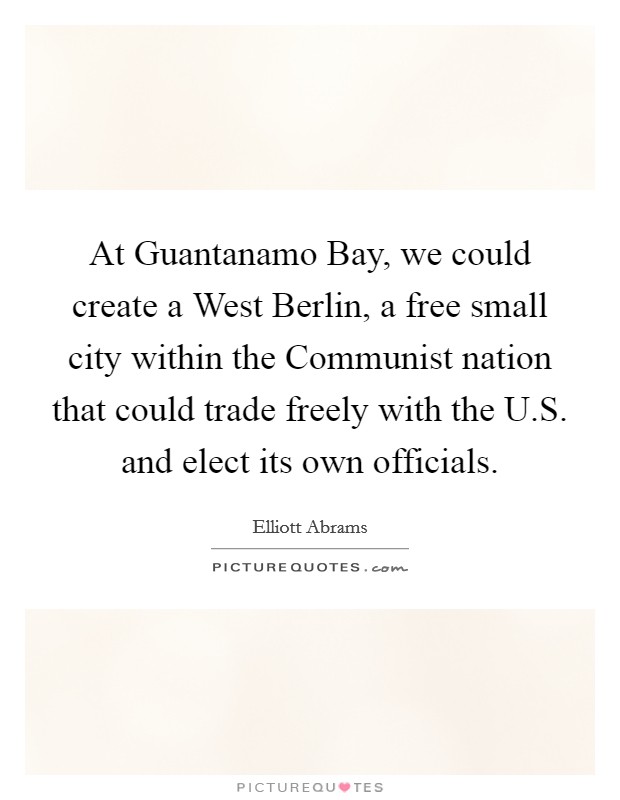 At Guantanamo Bay, we could create a West Berlin, a free small city within the Communist nation that could trade freely with the U.S. and elect its own officials. Picture Quote #1