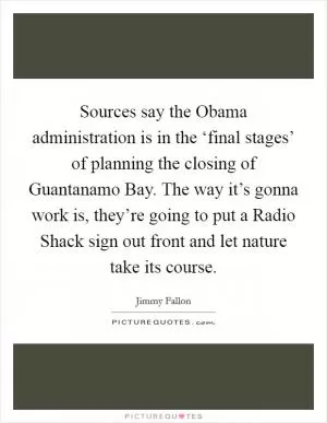 Sources say the Obama administration is in the ‘final stages’ of planning the closing of Guantanamo Bay. The way it’s gonna work is, they’re going to put a Radio Shack sign out front and let nature take its course Picture Quote #1