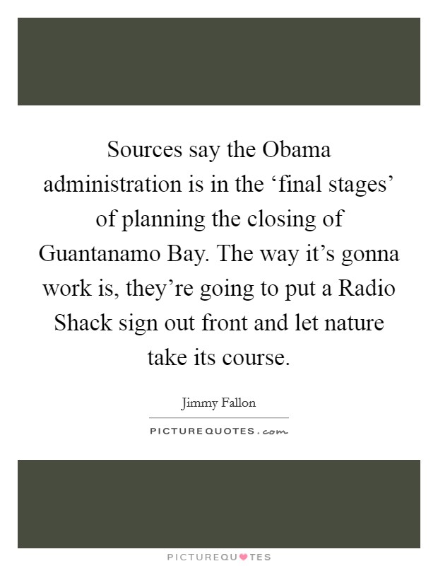 Sources say the Obama administration is in the ‘final stages' of planning the closing of Guantanamo Bay. The way it's gonna work is, they're going to put a Radio Shack sign out front and let nature take its course. Picture Quote #1
