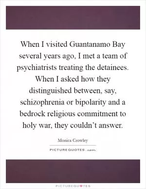 When I visited Guantanamo Bay several years ago, I met a team of psychiatrists treating the detainees. When I asked how they distinguished between, say, schizophrenia or bipolarity and a bedrock religious commitment to holy war, they couldn’t answer Picture Quote #1