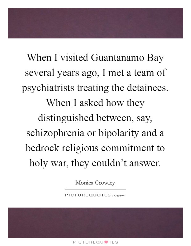 When I visited Guantanamo Bay several years ago, I met a team of psychiatrists treating the detainees. When I asked how they distinguished between, say, schizophrenia or bipolarity and a bedrock religious commitment to holy war, they couldn't answer. Picture Quote #1