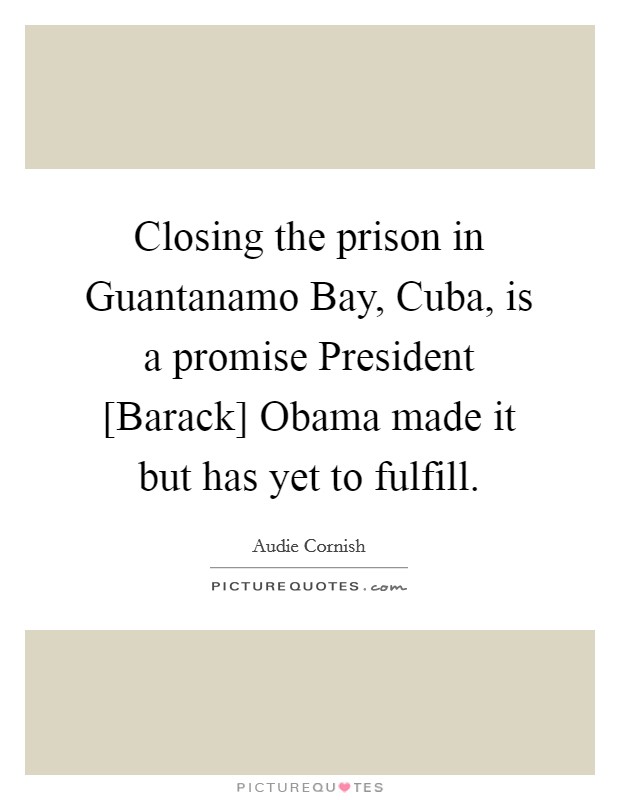 Closing the prison in Guantanamo Bay, Cuba, is a promise President [Barack] Obama made it but has yet to fulfill. Picture Quote #1