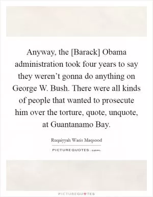 Anyway, the [Barack] Obama administration took four years to say they weren’t gonna do anything on George W. Bush. There were all kinds of people that wanted to prosecute him over the torture, quote, unquote, at Guantanamo Bay Picture Quote #1