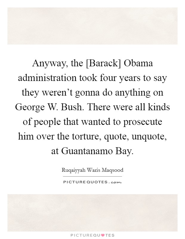 Anyway, the [Barack] Obama administration took four years to say they weren't gonna do anything on George W. Bush. There were all kinds of people that wanted to prosecute him over the torture, quote, unquote, at Guantanamo Bay. Picture Quote #1
