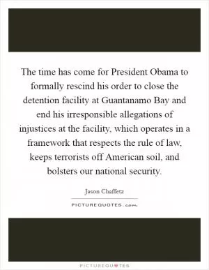 The time has come for President Obama to formally rescind his order to close the detention facility at Guantanamo Bay and end his irresponsible allegations of injustices at the facility, which operates in a framework that respects the rule of law, keeps terrorists off American soil, and bolsters our national security Picture Quote #1