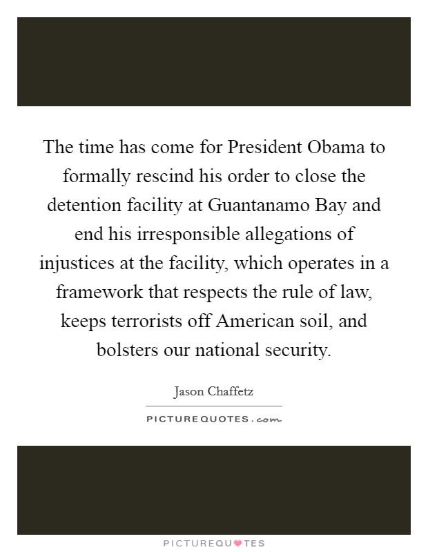 The time has come for President Obama to formally rescind his order to close the detention facility at Guantanamo Bay and end his irresponsible allegations of injustices at the facility, which operates in a framework that respects the rule of law, keeps terrorists off American soil, and bolsters our national security. Picture Quote #1