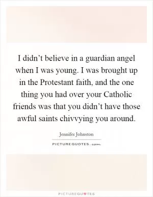 I didn’t believe in a guardian angel when I was young. I was brought up in the Protestant faith, and the one thing you had over your Catholic friends was that you didn’t have those awful saints chivvying you around Picture Quote #1