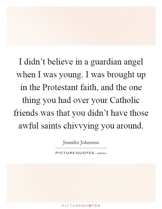 I didn't believe in a guardian angel when I was young. I was brought up in the Protestant faith, and the one thing you had over your Catholic friends was that you didn't have those awful saints chivvying you around. Picture Quote #1