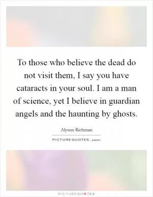 To those who believe the dead do not visit them, I say you have cataracts in your soul. I am a man of science, yet I believe in guardian angels and the haunting by ghosts Picture Quote #1