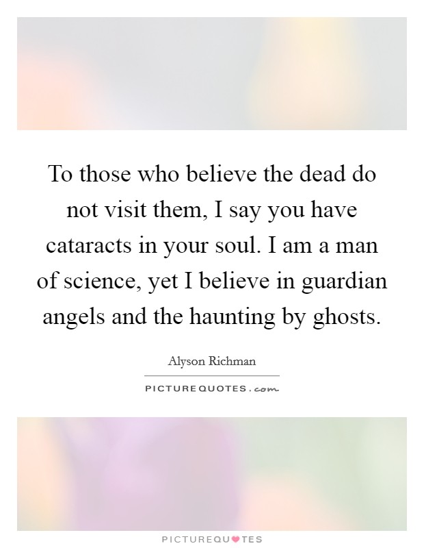 To those who believe the dead do not visit them, I say you have cataracts in your soul. I am a man of science, yet I believe in guardian angels and the haunting by ghosts. Picture Quote #1