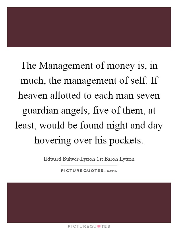The Management of money is, in much, the management of self. If heaven allotted to each man seven guardian angels, five of them, at least, would be found night and day hovering over his pockets. Picture Quote #1