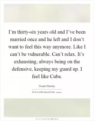 I’m thirty-six years old and I’ve been married once and he left and I don’t want to feel this way anymore. Like I can’t be vulnerable. Can’t relax. It’s exhausting, always being on the defensive, keeping my guard up. I feel like Cuba Picture Quote #1