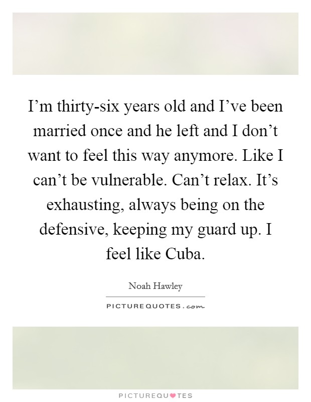 I'm thirty-six years old and I've been married once and he left and I don't want to feel this way anymore. Like I can't be vulnerable. Can't relax. It's exhausting, always being on the defensive, keeping my guard up. I feel like Cuba. Picture Quote #1