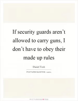 If security guards aren’t allowed to carry guns, I don’t have to obey their made up rules Picture Quote #1