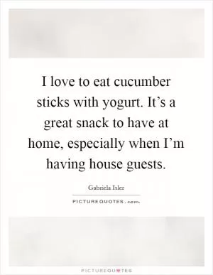 I love to eat cucumber sticks with yogurt. It’s a great snack to have at home, especially when I’m having house guests Picture Quote #1
