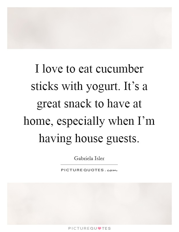 I love to eat cucumber sticks with yogurt. It's a great snack to have at home, especially when I'm having house guests. Picture Quote #1