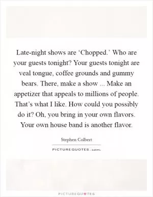 Late-night shows are ‘Chopped.’ Who are your guests tonight? Your guests tonight are veal tongue, coffee grounds and gummy bears. There, make a show ... Make an appetizer that appeals to millions of people. That’s what I like. How could you possibly do it? Oh, you bring in your own flavors. Your own house band is another flavor Picture Quote #1