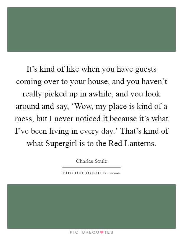 It's kind of like when you have guests coming over to your house, and you haven't really picked up in awhile, and you look around and say, ‘Wow, my place is kind of a mess, but I never noticed it because it's what I've been living in every day.' That's kind of what Supergirl is to the Red Lanterns. Picture Quote #1