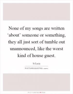 None of my songs are written ‘about’ someone or something, they all just sort of tumble out unannounced, like the worst kind of house guest Picture Quote #1
