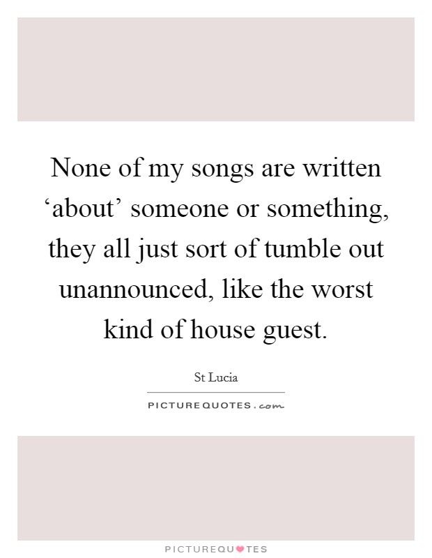 None of my songs are written ‘about' someone or something, they all just sort of tumble out unannounced, like the worst kind of house guest. Picture Quote #1