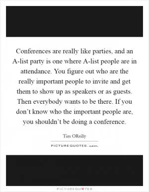Conferences are really like parties, and an A-list party is one where A-list people are in attendance. You figure out who are the really important people to invite and get them to show up as speakers or as guests. Then everybody wants to be there. If you don’t know who the important people are, you shouldn’t be doing a conference Picture Quote #1