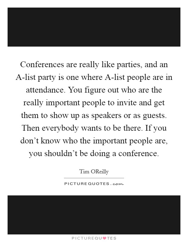 Conferences are really like parties, and an A-list party is one where A-list people are in attendance. You figure out who are the really important people to invite and get them to show up as speakers or as guests. Then everybody wants to be there. If you don't know who the important people are, you shouldn't be doing a conference. Picture Quote #1