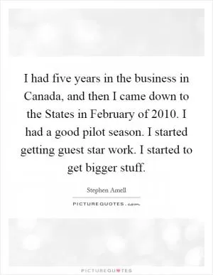 I had five years in the business in Canada, and then I came down to the States in February of 2010. I had a good pilot season. I started getting guest star work. I started to get bigger stuff Picture Quote #1