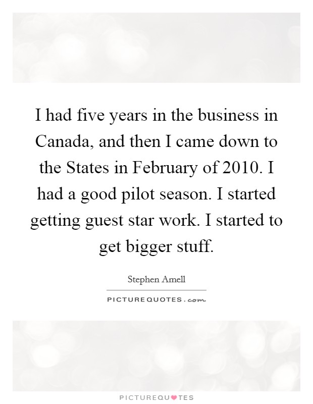 I had five years in the business in Canada, and then I came down to the States in February of 2010. I had a good pilot season. I started getting guest star work. I started to get bigger stuff. Picture Quote #1