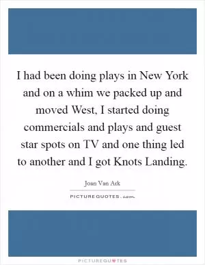I had been doing plays in New York and on a whim we packed up and moved West, I started doing commercials and plays and guest star spots on TV and one thing led to another and I got Knots Landing Picture Quote #1