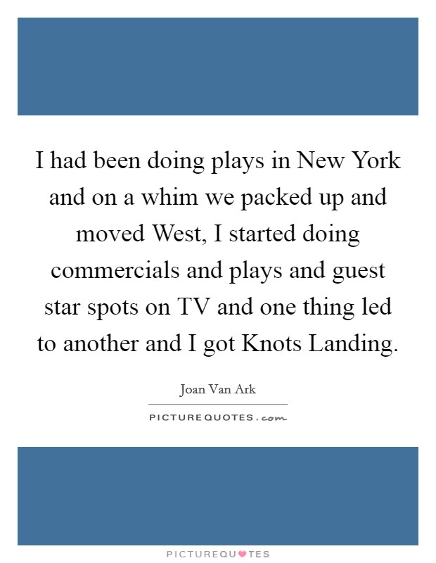 I had been doing plays in New York and on a whim we packed up and moved West, I started doing commercials and plays and guest star spots on TV and one thing led to another and I got Knots Landing. Picture Quote #1