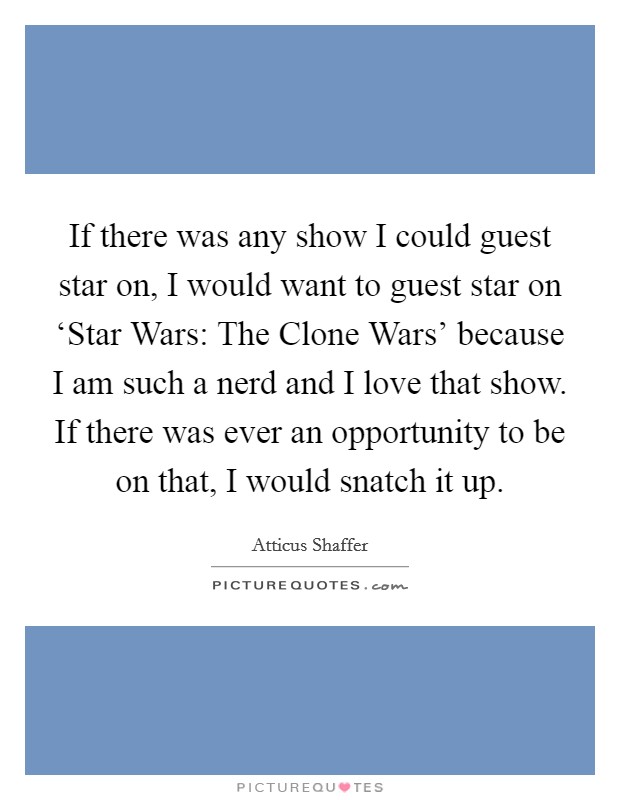 If there was any show I could guest star on, I would want to guest star on ‘Star Wars: The Clone Wars' because I am such a nerd and I love that show. If there was ever an opportunity to be on that, I would snatch it up. Picture Quote #1