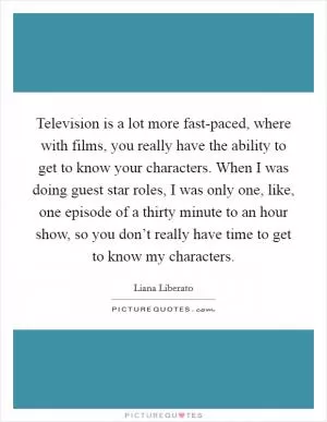 Television is a lot more fast-paced, where with films, you really have the ability to get to know your characters. When I was doing guest star roles, I was only one, like, one episode of a thirty minute to an hour show, so you don’t really have time to get to know my characters Picture Quote #1