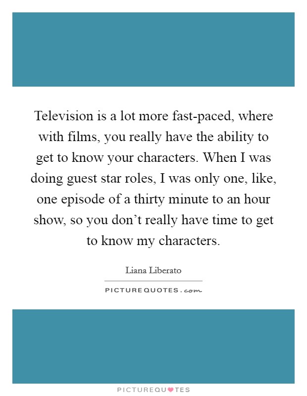 Television is a lot more fast-paced, where with films, you really have the ability to get to know your characters. When I was doing guest star roles, I was only one, like, one episode of a thirty minute to an hour show, so you don't really have time to get to know my characters. Picture Quote #1