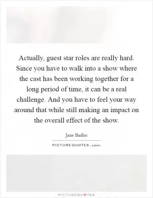 Actually, guest star roles are really hard. Since you have to walk into a show where the cast has been working together for a long period of time, it can be a real challenge. And you have to feel your way around that while still making an impact on the overall effect of the show Picture Quote #1