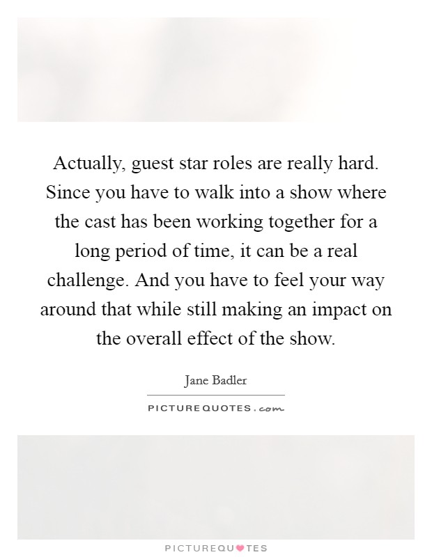 Actually, guest star roles are really hard. Since you have to walk into a show where the cast has been working together for a long period of time, it can be a real challenge. And you have to feel your way around that while still making an impact on the overall effect of the show. Picture Quote #1