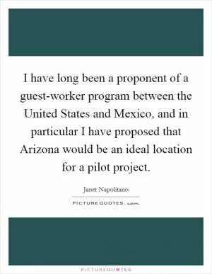 I have long been a proponent of a guest-worker program between the United States and Mexico, and in particular I have proposed that Arizona would be an ideal location for a pilot project Picture Quote #1