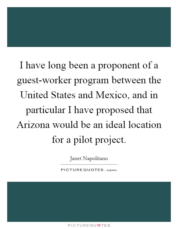 I have long been a proponent of a guest-worker program between the United States and Mexico, and in particular I have proposed that Arizona would be an ideal location for a pilot project. Picture Quote #1