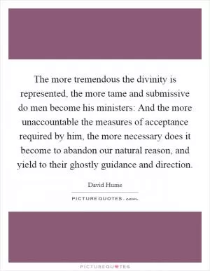 The more tremendous the divinity is represented, the more tame and submissive do men become his ministers: And the more unaccountable the measures of acceptance required by him, the more necessary does it become to abandon our natural reason, and yield to their ghostly guidance and direction Picture Quote #1