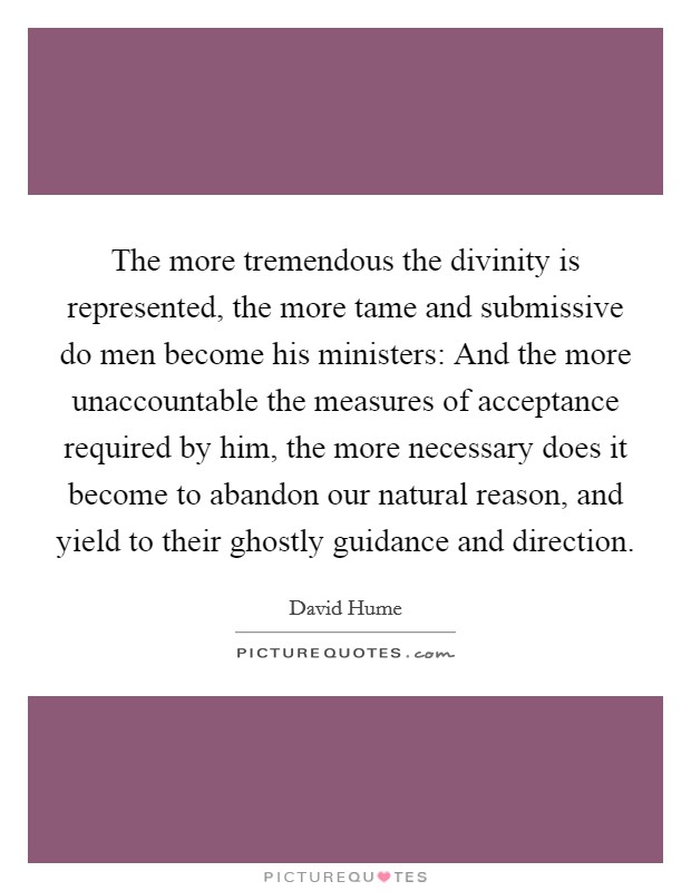 The more tremendous the divinity is represented, the more tame and submissive do men become his ministers: And the more unaccountable the measures of acceptance required by him, the more necessary does it become to abandon our natural reason, and yield to their ghostly guidance and direction. Picture Quote #1