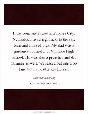 I was born and raised in Pawnee City, Nebraska. I lived right next to the sale barn and I raised pigs. My dad was a guidance counselor at Wymore High School. He was also a preacher and did farming as well. We leased out our crop land but had cattle and horses Picture Quote #1