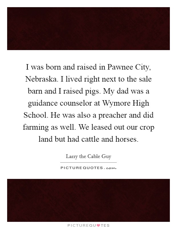 I was born and raised in Pawnee City, Nebraska. I lived right next to the sale barn and I raised pigs. My dad was a guidance counselor at Wymore High School. He was also a preacher and did farming as well. We leased out our crop land but had cattle and horses. Picture Quote #1