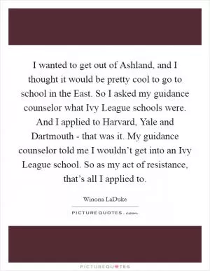 I wanted to get out of Ashland, and I thought it would be pretty cool to go to school in the East. So I asked my guidance counselor what Ivy League schools were. And I applied to Harvard, Yale and Dartmouth - that was it. My guidance counselor told me I wouldn’t get into an Ivy League school. So as my act of resistance, that’s all I applied to Picture Quote #1