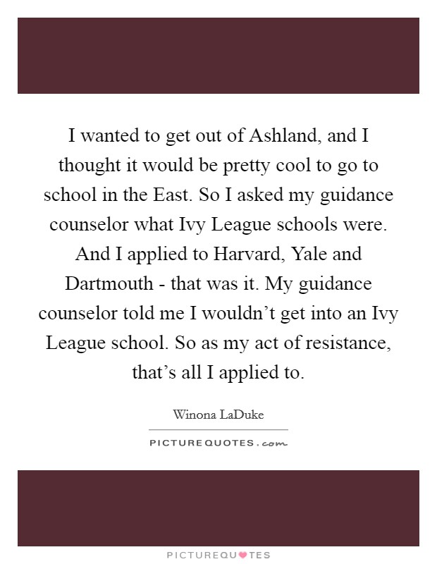 I wanted to get out of Ashland, and I thought it would be pretty cool to go to school in the East. So I asked my guidance counselor what Ivy League schools were. And I applied to Harvard, Yale and Dartmouth - that was it. My guidance counselor told me I wouldn't get into an Ivy League school. So as my act of resistance, that's all I applied to. Picture Quote #1