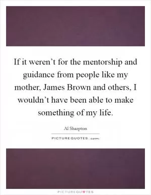If it weren’t for the mentorship and guidance from people like my mother, James Brown and others, I wouldn’t have been able to make something of my life Picture Quote #1
