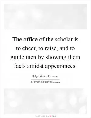 The office of the scholar is to cheer, to raise, and to guide men by showing them facts amidst appearances Picture Quote #1