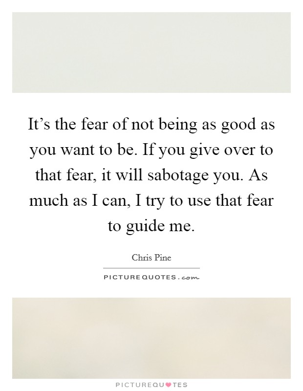 It's the fear of not being as good as you want to be. If you give over to that fear, it will sabotage you. As much as I can, I try to use that fear to guide me. Picture Quote #1