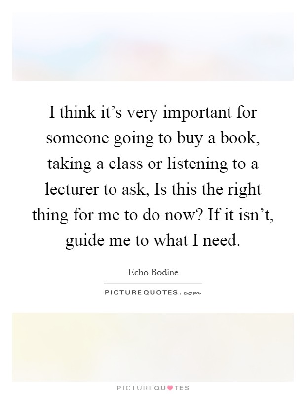 I think it's very important for someone going to buy a book, taking a class or listening to a lecturer to ask, Is this the right thing for me to do now? If it isn't, guide me to what I need. Picture Quote #1